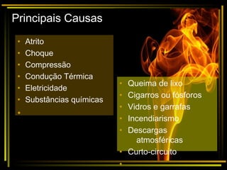 Principais Causas
• Atrito
• Choque
• Compressão
• Condução Térmica
• Eletricidade
• Substâncias químicas
•
• Queima de lixo
• Cigarros ou fósforos
• Vidros e garrafas
• Incendiarismo
• Descargas
atmosféricas
• Curto-circuito
•
 
