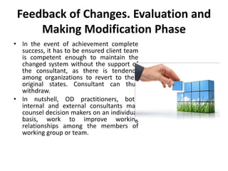 Feedback of Changes. Evaluation and
Making Modification Phase
• In the event of achievement complete
success, it has to be ensured client team
is competent enough to maintain the
changed system without the support of
the consultant, as there is tendency
among organizations to revert to their
original states. Consultant can thus
withdraw.
• In nutshell, OD practitioners, both
internal and external consultants may
counsel decision makers on an individual
basis, work to improve working
relationships among the members of
working group or team.
 