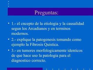 Preguntas:
• 1.- el cncepto de la etiologia y la causalidad
segun los Arcadianos y en terminos
modernos.
• 2.- explique la patogenesis tomando como
ejemplo la Fibrosis Quistica.
• 3.- en tumores morfologicamente identicos
de que hace uso la patologia para el
diagnostico correcto.
 