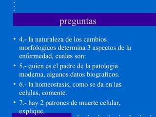preguntas
• 4.- la naturaleza de los cambios
morfologicos determina 3 aspectos de la
enfermedad, cuales son:
• 5.- quien es el padre de la patologia
moderna, algunos datos biograficos.
• 6.- la homeostasis, como se da en las
celulas, comente.
• 7.- hay 2 patrones de muerte celular,
explique.
 