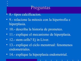 Preguntas
• 8.- tipos calcificacion.
• 9.- relacione la mitosis con la hipertrofia e
hiperplasia.
• 10.- describa la historia de prometeo.
• 11.- explique el mecanismo de hiperplasia.
• 12.- stem cells? Ej in Liver.
• 13.- explique el ciclo menstrual: fenomenos
endometriales.
• 14.- explique la hiperplasia endometrial.
 