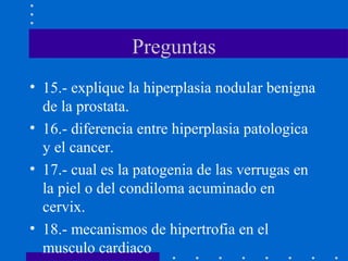 Preguntas
• 15.- explique la hiperplasia nodular benigna
de la prostata.
• 16.- diferencia entre hiperplasia patologica
y el cancer.
• 17.- cual es la patogenia de las verrugas en
la piel o del condiloma acuminado en
cervix.
• 18.- mecanismos de hipertrofia en el
musculo cardiaco
 