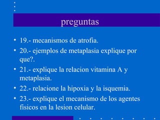 preguntas
• 19.- mecanismos de atrofia.
• 20.- ejemplos de metaplasia explique por
que?.
• 21.- explique la relacion vitamina A y
metaplasia.
• 22.- relacione la hipoxia y la isquemia.
• 23.- explique el mecanismo de los agentes
fisicos en la lesion celular.
 
