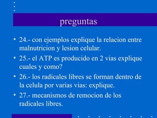 preguntas
• 24.- con ejemplos explique la relacion entre
malnutricion y lesion celular.
• 25.- el ATP es producido en 2 vias explique
cuales y como?
• 26.- los radicales libres se forman dentro de
la celula por varias vias: explique.
• 27.- mecanismos de remocion de los
radicales libres.
 