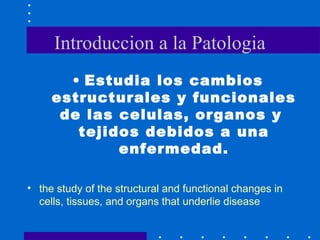Introduccion a la Patologia
• Estudia los cambios
estructurales y funcionales
de las celulas, organos y
tejidos debidos a una
enfermedad.
• the study of the structural and functional changes in
cells, tissues, and organs that underlie disease
 