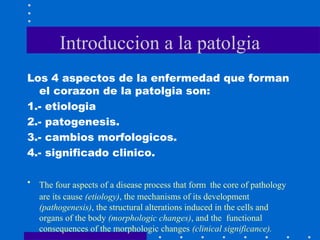Introduccion a la patolgia
Los 4 aspectos de la enfermedad que forman
el corazon de la patolgia son:
1.- etiologia
2.- patogenesis.
3.- cambios morfologicos.
4.- significado clinico.
• The four aspects of a disease process that form the core of pathology
are its cause (etiology), the mechanisms of its development
(pathogenesis), the structural alterations induced in the cells and
organs of the body (morphologic changes), and the functional
consequences of the morphologic changes (clinical significance).
 
