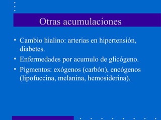 Otras acumulaciones
• Cambio hialino: arterias en hipertensión,
diabetes.
• Enfermedades por acumulo de glicógeno.
• Pigmentos: exógenos (carbón), encógenos
(lipofuccina, melanina, hemosiderina).
 