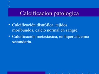 Calcificacion patologica
• Calcificación distrófica, tejidos
moribundos, calcio normal en sangre.
• Calcificación metastásica, en hipercalcemia
secundaria.
 
