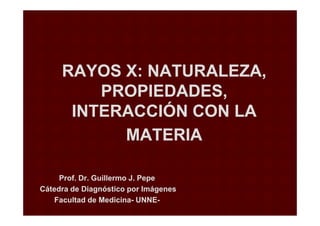 RAYOS X: NATURALEZA,RAYOS X: NATURALEZA,
PROPIEDADES,PROPIEDADES,
INTERACCIÓN CON LAINTERACCIÓN CON LA
Prof. Dr. Guillermo J. PepeProf. Dr. Guillermo J. Pepe
Cátedra de Diagnóstico por ImágenesCátedra de Diagnóstico por Imágenes
Facultad de MedicinaFacultad de Medicina-- UNNEUNNE--
INTERACCIÓN CON LAINTERACCIÓN CON LA
MATERIAMATERIA
 