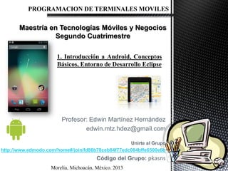 Profesor: Edwin Martínez Hernández
edwin.mtz.hdez@gmail.com
Unirte al Grupo
http://www.edmodo.com/home#/join/fd86b78ceb84f77edc084bffe6500e6b
Código del Grupo: pkasns
PROGRAMACION DE TERMINALES MOVILES
1. Introducción a Android, Conceptos
Básicos, Entorno de Desarrollo Eclipse
Morelia, Michoacán, México. 2013
 