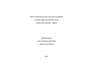INSTITUCIÓN EDUCATIVA LICEO DE OCCIDENTE
PLAN DE AREA EDUCACIÓN FÍSICA
BÁSICA SECUNDARIA – MEDIA
RESPONSABLE
YARY HACKSON RENTERÍA
JORGE IVÁN OSPINA
2010
 