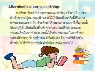 2.ศึกษาค้นคว้าจากเอกสารและแหล่งข้อมูล
การศึกษาค้นคว้าจากเอกสารและแหล่งข้อมูล ซึ่งรวมถึงการขอ
คาปรึกษาจากผู้ทรงคุณวุฒิ จะช่วยให้นักเรียนได้แนวคิดที่ใช้ในการ
กาหนดขอบเขตของเรื่องที่จะศึกษาได้เฉพาะเจาะจงมากยิ่งขึ้น รวมทั้ง
ได้ความรู้เพิ่มเติมในเรื่องที่จะศึกษาจนสามารถใช้ออกแบบและ
วางแผนดาเนินการทาโครงงานนั้นได้อย่างเหมาะสม ในการศึกษา
จะต้องได้คาตอบว่า จะทาอะไร ทาไมต้องทา ต้องการให้เกิดอะไร
ทาอย่างไร ใช้ทรัพยากรอะไร ทากับใคร เสนอผลอย่างไร
 