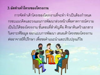 3.จัดทาเค้าโครงของโครงงาน
การจัดทาเค้าโครงของโครงงานที่จะทา จาเป็นต้องกาหนด
กรอบแนวคิดและวงแผนการพัฒนาล่วงหน้าเพื่อคาดการณ์ความ
เป็นไปได้ของโครงงาน ขั้นตอนที่สาคัญคือ ศึกษาค้นคว้าเอกสาร
วิเคราะห์ข้อมูล ออกแบบการพัฒนา เสนอเค้าโครงของโครงงาน
ต่ออาจารย์ที่ปรึกษา เพื่อขอคาแนะนาและปรับปรุงแก้ไข
 