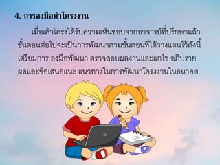 4. การลงมือทาโครงงาน
เมื่อเค้าโครงได้รับความเห็นชอบจากอาจารย์ที่ปรึกษาแล้ว
ขั้นตอนต่อไปจะเป็นการพัฒนาตามขั้นตอนที่ได้วางแผนไว้ดังนี้
เตรียมการ ลงมือพัฒนา ตรวจสอบผลงานและแกไข อภิปราย
ผลและข้อเสนอแนะ แนวทางในการพัฒนาโครงงานในอนาคต
 