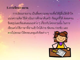 5.การเขียนรายงาน
การเขียนรายงาน เป็นสื่อความหมายเพื่อให้ผู้อื่นได้เข้าใจ
แนวความคิด วิธีดาเนินการศึกษาค้นคว้า ข้อมูลที่ได้ ตลอดจน
ข้อสรุปและข้อเสนอแนะต่าง ๆ เกี่ยวกับโครงงานนั้น ในการ
เขียนควรใช้ภาษาที่อ่านเข้าใจได้ง่าย ชัดเจน กระชับ และ
ตรงไปตรงมาให้ครอบคลุมหัวข้อต่าง ๆ
 