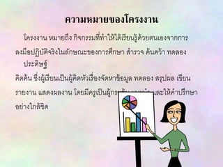 ความหมายของโครงงาน
โครงงาน หมายถึง กิจกรรมที่ทาให้ได้เรียนรู้ด้วยตนเองจากการ
ลงมือปฏิบัติจริงในลักษณะของการศึกษา สารวจ ค้นคว้า ทดลอง
ประดิษฐ์
คิดค้น ซึ่งผู้เรียนเป็นผู้คิดหัวเรื่องจัดหาข้อมูล ทดลอง สรุปผล เขียน
รายงาน แสดงผลงาน โดยมีครูเป็นผู้กระตุ้น แนะนา และให้คาปรึกษา
อย่างใกล้ชิด
 