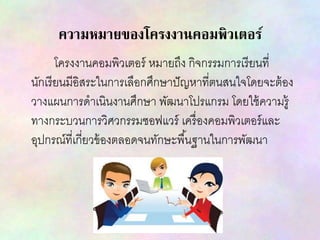 ความหมายของโครงงานคอมพิวเตอร์
โครงงานคอมพิวเตอร์ หมายถึง กิจกรรมการเรียนที่
นักเรียนมีอิสระในการเลือกศึกษาปัญหาที่ตนสนใจโดยจะต้อง
วางแผนการดาเนินงานศึกษา พัฒนาโปรแกรม โดยใช้ความรู้
ทางกระบวนการวิศวกรรมซอฟแวร์ เครื่องคอมพิวเตอร์และ
อุปกรณ์ที่เกี่ยวข้องตลอดจนทักษะพื้นฐานในการพัฒนา
 