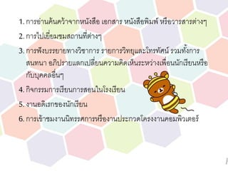 1. การอ่านค้นคว้าจากหนังสือ เอกสาร หนังสือพิมพ์ หรือวารสารต่างๆ
2. การไปเยี่ยมชมสถานที่ต่างๆ
3. การฟังบรรยายทางวิชาการ รายการวิทยุและโทรทัศน์ รวมทั้งการ
สนทนา อภิปรายแลกเปลี่ยนความคิดเห็นระหว่างเพื่อนนักเรียนหรือ
กับบุคคลอื่นๆ
4. กิจกรรมการเรียนการสอนในโรงเรียน
5. งานอดิเรกของนักเรียน
6. การเข้าชมงานนิทรรศการหรืองานประกวดโครงงานคอมพิวเตอร์
 