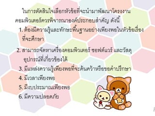 ในการตัดสินใจเลือกหัวข้อที่จะนามาพัฒนาโครงงาน
คอมพิวเตอร์ควรพิจารณาองค์ประกอบสาคัญ ดังนี้
1. ต้องมีความรู้และทักษะพื้นฐานอย่างเพียงพอในหัวข้อเรื่อง
ที่จะศึกษา
2. สามารถจัดหาเครื่องคอมพิวเตอร์ ซอฟต์แวร์ และวัสดุ
อุปกรณ์ที่เกี่ยวข้องได้
3. มีแหล่งความรู้เพียงพอที่จะค้นคว้าหรือขอคาปรึกษา
4. มีเวลาเพียงพอ
5. มีงบประมาณเพียงพอ
6. มีความปลอดภัย
 