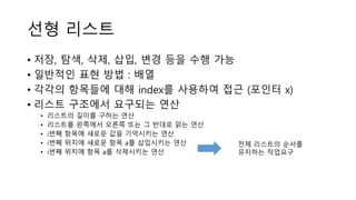 선형 리스트
• 저장, 탐색, 삭제, 삽입, 변경 등을 수행 가능
• 일반적인 표현 방법 : 배열
• 각각의 항목들에 대해 index를 사용하여 접근 (포인터 x)
• 리스트 구조에서 요구되는 연산
• 리스트의 길이를 구하는 연산
• 리스트를 왼쪽에서 오른쪽 또는 그 반대로 읽는 연산
• i번째 항목에 새로운 값을 기억시키는 연산
• i번째 위치에 새로운 항목 a를 삽입시키는 연산
• i번째 위치에 항목 a를 삭제시키는 연산
전체 리스트의 순서를
유지하는 작업요구
 