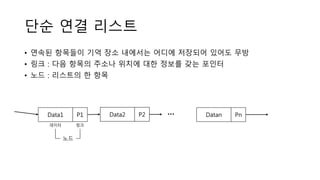단순 연결 리스트
• 연속된 항목들이 기억 장소 내에서는 어디에 저장되어 있어도 무방
• 링크 : 다음 항목의 주소나 위치에 대한 정보를 갖는 포인터
• 노드 : 리스트의 한 항목
Data1 P1 Data2 P2 Datan Pn…
데이터 링크
노드
 