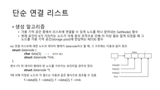 단순 연결 리스트
• 생성 알고리즘
• 가용 기억 공간 중에서 리스트에 연결할 수 있게 노드를 하나 얻어내는 GetNode() 함수
• 현재 포인터 X가 가리키는 노드가 삭제 등의 조작으로 인해 더 이상 필요 없게 되었을 때 그
노드를 가용 기억 공간(storage pool)에 반납하는 RET(X) 함수
struct datanode {
char data[3];
struct datanode *link;
};
ex) 연결 리스트에 대한 노드의 데이터 형태가 datanode라고 할 때, 그 구조체는 다음과 같이 정의
데이터 필드
변수 f가 위 데이터 형태의 한 노드를 가리키는 포인터일 경우의 정의
struct datanode *f;
f→data[0], f →data[1], f →data[2], f →link
f에 의해 지칭된 노드의 각 필드는 다음과 같은 형식으로 참조될 수 있음
f.data
f
f.data[0]
f.data[1]
f.data[2]
f.link
 