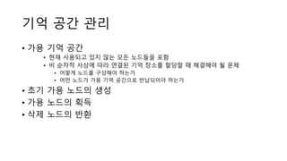 기억 공간 관리
• 가용 기억 공간
• 현재 사용되고 있지 않는 모든 노드들을 포함
• 비 순차적 사상에 따라 연결된 기억 장소를 할당할 때 해결해야 될 문제
• 어떻게 노드를 구성해야 하는가
• 어떤 노드가 가용 기억 공간으로 반납되어야 하는가
• 초기 가용 노드의 생성
• 가용 노드의 획득
• 삭제 노드의 반환
 