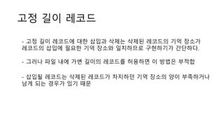 고정 길이 레코드
- 고정 길이 레코드에 대한 삽입과 삭제는 삭제된 레코드의 기억 장소가
레코드의 삽입에 필요한 기억 장소와 일치하므로 구현하기가 간단하다.
- 그러나 파일 내에 가변 길이의 레코드를 허용하면 이 방법은 부적합
- 삽입될 레코드는 삭제된 레코드가 차지하던 기억 장소의 양이 부족하거나
남게 되는 경우가 있기 때문
 