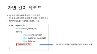 가변 길이 레코드
• 한 파일 내에 여러 유형의 레코드 저장
• 한 파일 내에 가변 필드를 허용하는 레코드 저장
• 반복적 필드를 허용하는 레코드 저장
struct deposit_list {
char branch_name[20];
struct{
int account_number;
char customer_name[20];
float balance;
} *account_info;
};
레코드의 크기를 제한하지 않기 위해서 사용
 