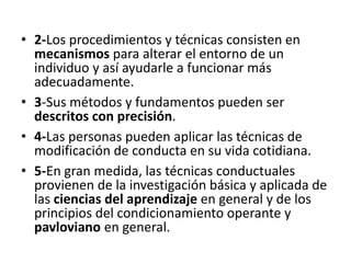 •  2-­‐Los	
  procedimientos	
  y	
  técnicas	
  consisten	
  en	
  
mecanismos	
  para	
  alterar	
  el	
  entorno	
  de	
  un	
  
individuo	
  y	
  así	
  ayudarle	
  a	
  funcionar	
  más	
  
adecuadamente.	
  
•  3-­‐Sus	
  métodos	
  y	
  fundamentos	
  pueden	
  ser	
  
descritos	
  con	
  precisión.	
  
•  4-­‐Las	
  personas	
  pueden	
  aplicar	
  las	
  técnicas	
  de	
  
modiﬁcación	
  de	
  conducta	
  en	
  su	
  vida	
  coDdiana.	
  
•  5-­‐En	
  gran	
  medida,	
  las	
  técnicas	
  conductuales	
  
provienen	
  de	
  la	
  invesDgación	
  básica	
  y	
  aplicada	
  de	
  
las	
  ciencias	
  del	
  aprendizaje	
  en	
  general	
  y	
  de	
  los	
  
principios	
  del	
  condicionamiento	
  operante	
  y	
  
pavloviano	
  en	
  general.	
  
 