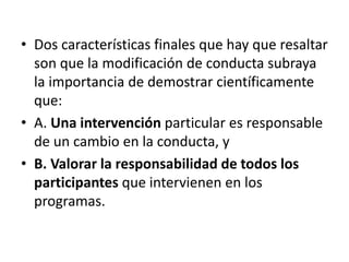 •  Dos	
  caracterísDcas	
  ﬁnales	
  que	
  hay	
  que	
  
resaltar	
  son	
  que	
  la	
  modiﬁcación	
  de	
  conducta	
  
subraya	
  la	
  importancia	
  de	
  demostrar	
  
cienKﬁcamente	
  que:	
  
•  A.	
  Una	
  intervención	
  parDcular	
  es	
  responsable	
  
de	
  un	
  cambio	
  en	
  la	
  conducta,	
  y	
  	
  
•  B.	
  Valorar	
  la	
  responsabilidad	
  de	
  todos	
  los	
  
parFcipantes	
  que	
  intervienen	
  en	
  los	
  
programas.	
  
 