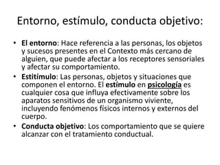 Entorno,	
  esKmulo,	
  conducta	
  objeDvo:	
  
•  El	
  entorno:	
  Hace	
  referencia	
  a	
  las	
  personas,	
  los	
  objetos	
  
y	
  sucesos	
  presentes	
  en	
  el	
  Contexto	
  más	
  cercano	
  de	
  
alguien,	
  que	
  puede	
  afectar	
  a	
  los	
  receptores	
  sensoriales	
  
y	
  afectar	
  su	
  comportamiento.	
  
•  EsFZmulo:	
  Las	
  personas,	
  objetos	
  y	
  situaciones	
  que	
  
componen	
  el	
  entorno.	
  El	
  esZmulo	
  en	
  psicología	
  es	
  
cualquier	
  cosa	
  que	
  inﬂuya	
  efecDvamente	
  sobre	
  los	
  
aparatos	
  sensiDvos	
  de	
  un	
  organismo	
  viviente,	
  
incluyendo	
  fenómenos	
  Nsicos	
  internos	
  y	
  externos	
  del	
  
cuerpo.	
  
•  Conducta	
  objeFvo:	
  Los	
  comportamiento	
  que	
  se	
  quiere	
  
alcanzar	
  con	
  el	
  tratamiento	
  conductual.	
  
 