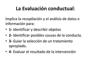 La	
  Evaluación	
  conductual:	
  	
  
Implica	
  la	
  recopilación	
  y	
  el	
  análisis	
  de	
  datos	
  e	
  
información	
  para:	
  
•  1-­‐	
  IdenDﬁcar	
  y	
  describir	
  objetos	
  
•  2-­‐	
  IdenDﬁcar	
  posibles	
  causas	
  de	
  la	
  conducta.	
  
•  3-­‐	
  Guiar	
  la	
  selección	
  de	
  un	
  tratamiento	
  
apropiado.	
  
•  4-­‐	
  Evaluar	
  el	
  resultado	
  de	
  la	
  intervención	
  
 