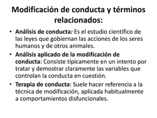 Modiﬁcación	
  de	
  conducta	
  y	
  términos	
  
relacionados:	
  	
  
•  Análisis	
  de	
  conducta:	
  Es	
  el	
  estudio	
  cienKﬁco	
  de	
  
las	
  leyes	
  que	
  gobiernan	
  las	
  acciones	
  de	
  los	
  seres	
  
humanos	
  y	
  de	
  otros	
  animales.	
  
•  Análisis	
  aplicado	
  de	
  la	
  modiﬁcación	
  de	
  
conducta:	
  Consiste	
  Kpicamente	
  en	
  un	
  intento	
  por	
  
tratar	
  y	
  demostrar	
  claramente	
  las	
  variables	
  que	
  
controlan	
  la	
  conducta	
  en	
  cuesDón.	
  
•  Terapia	
  de	
  conducta:	
  Suele	
  hacer	
  referencia	
  a	
  la	
  
técnica	
  de	
  modiﬁcación,	
  aplicada	
  habitualmente	
  
a	
  comportamientos	
  disfuncionales.	
  
 