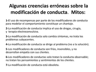  Algunas	
  creencias	
  erróneas	
  sobre	
  la	
  
modiﬁcación	
  de	
  conducta.	
  	
  Mitos:	
  
1-­‐El	
  uso	
  de	
  recompensas	
  por	
  parte	
  de	
  los	
  modiﬁcadores	
  de	
  conducta	
  
para	
  modelar	
  el	
  comportamiento	
  consDtuye	
  un	
  chantaje.	
  
2-­‐La	
  modiﬁcación	
  de	
  conducta	
  implica	
  el	
  uso	
  de	
  drogas,	
  cirugía,	
  y	
  	
  
terapia	
  electroconvulsiva.	
  
3-­‐La	
  modiﬁcación	
  de	
  conducta	
  solo	
  cambia	
  síntomas,	
  no	
  trata	
  los	
  
problemas	
  subyacentes.	
  
4-­‐La	
  modiﬁcación	
  de	
  conducta	
  se	
  dirige	
  al	
  problema	
  (no	
  a	
  la	
  solución).	
  
5-­‐Los	
  modiﬁcadores	
  de	
  conducta	
  son	
  fríos,	
  insensibles,	
  y	
  no	
  
desarrollan	
  empaKa	
  con	
  sus	
  clientes.	
  
6-­‐Los	
  modiﬁcadores	
  de	
  conductas	
  solo	
  tratan	
  la	
  conducta	
  observable;	
  
no	
  tratan	
  los	
  pensamientos	
  y	
  senDmientos	
  de	
  los	
  clientes.	
  
7-­‐La	
  modiﬁcación	
  de	
  conducta	
  está	
  obsoleta.	
  
 