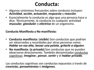 Conducta:	
  
•  Algunos	
  sinónimos	
  frecuentes	
  sobre	
  conducta	
  incluyen:	
  
Ac0vidad,	
  acción,	
  actuación,	
  respuesta	
  y	
  reacción.	
  	
  
•  Esencialmente	
  la	
  conducta	
  es	
  algo	
  que	
  una	
  persona	
  hace	
  o	
  
dice.	
  Técnicamente,	
  la	
  conducta	
  es	
  cualquier	
  acDvidad	
  
muscular,	
  glandular	
  o	
  eléctrica	
  de	
  un	
  organismo.	
  
Conducta	
  Maniﬁesta	
  y	
  No	
  maniﬁesta:	
  
•  Conducta	
  maniﬁesta:	
  (visible)	
  Son	
  conductas	
  que	
  podrían	
  
ser	
  observadas	
  y	
  recordadas	
  por	
  otras	
  personas	
  como:	
  
Hablar	
  en	
  voz	
  alta,	
  lanzar	
  una	
  pelota,	
  gritarle	
  a	
  alguien.	
  
•  No	
  maniﬁesta:	
  (o	
  privada)	
  Son	
  conductas	
  que	
  no	
  pueden	
  
observarse	
  directamente.	
  También	
  denominadas	
  conductas	
  
cogniDvas:	
  Imaginar,	
  pensar,	
  sen0r	
  y	
  el	
  hablar	
  privada.	
  	
  
Las	
  conductas	
  cogniDvas	
  son	
  conductas	
  expuestas	
  a	
  través	
  de	
  
creencias,	
  pensamientos	
  e	
  imágenes.	
  
 