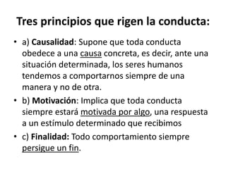 Tres	
  principios	
  que	
  rigen	
  la	
  conducta:	
  	
  
•  a)	
  Causalidad:	
  Supone	
  que	
  toda	
  conducta	
  
obedece	
  a	
  una	
  causa	
  concreta,	
  es	
  decir,	
  ante	
  una	
  
situación	
  determinada,	
  los	
  seres	
  humanos	
  
tendemos	
  a	
  comportarnos	
  siempre	
  de	
  una	
  
manera	
  y	
  no	
  de	
  otra.	
  	
  
•  b)	
  MoFvación:	
  Implica	
  que	
  toda	
  conducta	
  
siempre	
  estará	
  moDvada	
  por	
  algo,	
  una	
  respuesta	
  
a	
  un	
  esKmulo	
  determinado	
  que	
  recibimos	
  	
  
•  c)	
  Finalidad:	
  Todo	
  comportamiento	
  siempre	
  
persigue	
  un	
  ﬁn.	
  
 