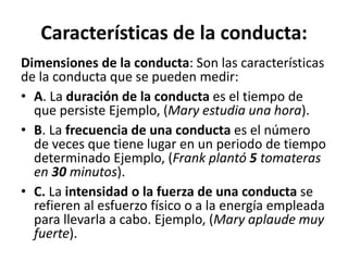 CaracterísFcas	
  de	
  la	
  conducta:	
  
Dimensiones	
  de	
  la	
  conducta:	
  Son	
  las	
  caracterísDcas	
  
de	
  la	
  conducta	
  que	
  se	
  pueden	
  medir:	
  
•  A.	
  La	
  duración	
  de	
  la	
  conducta	
  es	
  el	
  Dempo	
  de	
  
que	
  persiste	
  Ejemplo,	
  (Mary	
  estudia	
  una	
  hora).	
  
•  B.	
  La	
  frecuencia	
  de	
  una	
  conducta	
  es	
  el	
  número	
  
de	
  veces	
  que	
  Dene	
  lugar	
  en	
  un	
  periodo	
  de	
  Dempo	
  
determinado	
  Ejemplo,	
  (Frank	
  plantó	
  5	
  tomateras	
  
en	
  30	
  minutos).	
  	
  
•  C.	
  La	
  intensidad	
  o	
  la	
  fuerza	
  de	
  una	
  conducta	
  se	
  
reﬁeren	
  al	
  esfuerzo	
  Nsico	
  o	
  a	
  la	
  energía	
  empleada	
  
para	
  llevarla	
  a	
  cabo.	
  Ejemplo,	
  (Mary	
  aplaude	
  muy	
  
fuerte).	
  
 