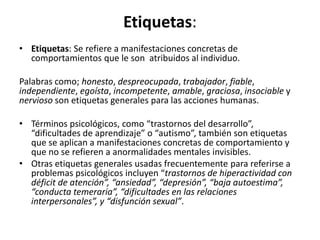 EFquetas:	
  	
  
•  EFquetas:	
  Se	
  reﬁere	
  a	
  manifestaciones	
  concretas	
  de	
  
comportamientos	
  que	
  le	
  son	
  	
  atribuidos	
  al	
  individuo.	
  
	
  
Palabras	
  como;	
  honesto,	
  despreocupada,	
  trabajador,	
  ﬁable,	
  
independiente,	
  egoísta,	
  incompetente,	
  amable,	
  graciosa,	
  insociable	
  y	
  
nervioso	
  son	
  eDquetas	
  generales	
  para	
  las	
  acciones	
  humanas.	
  
	
  
•  Términos	
  psicológicos,	
  como	
  “trastornos	
  del	
  desarrollo”,	
  
“diﬁcultades	
  de	
  aprendizaje”	
  o	
  “auDsmo”,	
  también	
  son	
  eDquetas	
  
que	
  se	
  aplican	
  a	
  manifestaciones	
  concretas	
  de	
  comportamiento	
  y	
  
que	
  no	
  se	
  reﬁeren	
  a	
  anormalidades	
  mentales	
  invisibles.	
  	
  
•  Otras	
  eDquetas	
  generales	
  usadas	
  frecuentemente	
  para	
  referirse	
  a	
  
problemas	
  psicológicos	
  incluyen	
  “trastornos	
  de	
  hiperacBvidad	
  con	
  
déﬁcit	
  de	
  atención”,	
  “ansiedad”,	
  “depresión”,	
  “baja	
  autoesBma”,	
  
“conducta	
  temeraria”,	
  “diﬁcultades	
  en	
  las	
  relaciones	
  
interpersonales”,	
  y	
  “disfunción	
  sexual”.	
  
 