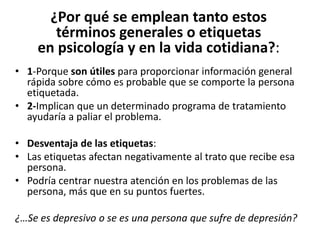 ¿Por	
  qué	
  se	
  emplean	
  tanto	
  estos	
  	
  
términos	
  generales	
  o	
  eFquetas	
  	
  
en	
  psicología	
  y	
  en	
  la	
  vida	
  coFdiana?:	
  
•  1-­‐Porque	
  son	
  úFles	
  para	
  proporcionar	
  información	
  general	
  
rápida	
  sobre	
  cómo	
  es	
  probable	
  que	
  se	
  comporte	
  la	
  persona	
  
eDquetada.	
  
•  2-­‐Implican	
  que	
  un	
  determinado	
  programa	
  de	
  tratamiento	
  
ayudaría	
  a	
  paliar	
  el	
  problema.	
  
	
  	
  
•  Desventaja	
  de	
  las	
  eFquetas:	
  
•  Las	
  eDquetas	
  afectan	
  negaDvamente	
  al	
  trato	
  que	
  recibe	
  esa	
  
persona.	
  
•  Podría	
  centrar	
  nuestra	
  atención	
  en	
  los	
  problemas	
  de	
  las	
  
persona,	
  más	
  que	
  en	
  su	
  puntos	
  fuertes.	
  
¿…Se	
  es	
  depresivo	
  o	
  se	
  es	
  una	
  persona	
  que	
  sufre	
  de	
  depresión?	
  
 