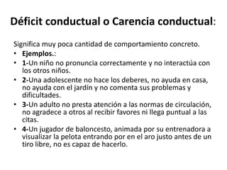 Déﬁcit	
  conductual	
  o	
  Carencia	
  conductual:	
  	
  
Signiﬁca	
  muy	
  poca	
  canDdad	
  de	
  comportamiento	
  concreto.	
  	
  
•  Ejemplos.:	
  
•  1-­‐Un	
  niño	
  no	
  pronuncia	
  correctamente	
  y	
  no	
  interactúa	
  con	
  
los	
  otros	
  niños.	
  
•  2-­‐Una	
  adolescente	
  no	
  hace	
  los	
  deberes,	
  no	
  ayuda	
  en	
  casa,	
  
no	
  ayuda	
  con	
  el	
  jardín	
  y	
  no	
  comenta	
  sus	
  problemas	
  y	
  
diﬁcultades.	
  
•  3-­‐Un	
  adulto	
  no	
  presta	
  atención	
  a	
  las	
  normas	
  de	
  circulación,	
  
no	
  agradece	
  a	
  otros	
  al	
  recibir	
  favores	
  ni	
  llega	
  puntual	
  a	
  las	
  
citas.	
  
•  4-­‐Un	
  jugador	
  de	
  baloncesto,	
  animada	
  por	
  su	
  entrenadora	
  a	
  
visualizar	
  la	
  pelota	
  entrando	
  por	
  en	
  el	
  aro	
  justo	
  antes	
  de	
  un	
  
Dro	
  libre,	
  no	
  es	
  capaz	
  de	
  hacerlo.	
  
	
  
 