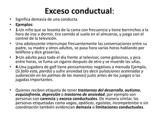 Exceso	
  conductual:	
  	
  
•  Signiﬁca	
  demasía	
  de	
  una	
  conducta.	
  	
  
•  Ejemplos:	
  
•  1-­‐Un	
  niño	
  que	
  se	
  levanta	
  de	
  la	
  cama	
  con	
  frecuencia	
  y	
  Dene	
  berrinches	
  a	
  la	
  
hora	
  de	
  irse	
  a	
  dormir,	
  Dra	
  comida	
  al	
  suelo	
  en	
  el	
  almuerzo,	
  y	
  juega	
  con	
  el	
  
control	
  de	
  la	
  televisión.	
  
•  Una	
  adolescente	
  interrumpe	
  frecuentemente	
  las	
  conversaciones	
  entre	
  su	
  
padre,	
  su	
  madre	
  y	
  otros	
  adultos,	
  se	
  pasa	
  hora	
  varias	
  horas	
  hablando	
  por	
  
teléfono	
  y	
  dice	
  groserías.	
  
•  3-­‐Un	
  adulto	
  pasa	
  todo	
  el	
  día	
  frente	
  al	
  televisor,	
  come	
  golosinas,	
  y	
  pica	
  
entre	
  horas,	
  se	
  fuma	
  un	
  cigarro	
  después	
  de	
  otro	
  y	
  se	
  muerde	
  las	
  uñas.	
  
•  4-­‐Una	
  jugadora	
  de	
  golf	
  Dene	
  pensamientos	
  negaDvos	
  a	
  menudo	
  Ejemplo,	
  
(Si	
  fallo	
  esta,	
  pierdo)	
  y	
  sufre	
  ansiedad	
  (es	
  decir	
  pulsaciones	
  aceleradas	
  y	
  
sudoración	
  en	
  las	
  palmas	
  de	
  las	
  manos)	
  justo	
  antes	
  de	
  los	
  juegos	
  o	
  las	
  
jugadas	
  importantes.	
  
•  Quienes	
  reciben	
  eDqueta	
  de	
  tener	
  trastornos	
  del	
  desarrollo,	
  au0smo,	
  
esquizofrenia,	
  depresión	
  o	
  trastorno	
  de	
  ansiedad,	
  por	
  ejemplo	
  son	
  
personas	
  con	
  carencia	
  y	
  exceso	
  conductuales.	
  De	
  manera	
  similar,	
  las	
  
personas	
  eDquetadas	
  como	
  vagas,	
  apáBcas,	
  egoístas,	
  incompetentse	
  o	
  sin	
  
coordinación	
  también	
  evidencian	
  demasía	
  o	
  limitaciones	
  conductuales.	
  
 