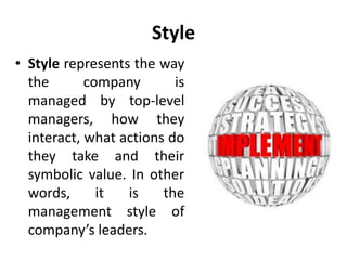 Style
• Style represents the way
the company is
managed by top-level
managers, how they
interact, what actions do
they take and their
symbolic value. In other
words, it is the
management style of
company’s leaders.
 