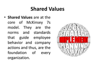 Shared Values
• Shared Values are at the
core of McKinsey 7s
model. They are the
norms and standards
that guide employee
behavior and company
actions and thus, are the
foundation of every
organization.
 