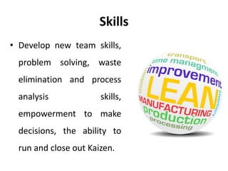 Skills
• Develop new team skills,
problem solving, waste
elimination and process
analysis skills,
empowerment to make
decisions, the ability to
run and close out Kaizen.
 