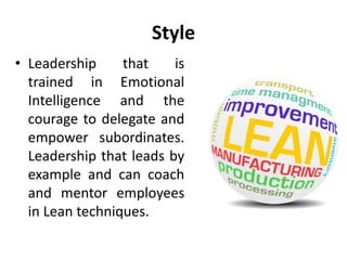 Style
• Leadership that is
trained in Emotional
Intelligence and the
courage to delegate and
empower subordinates.
Leadership that leads by
example and can coach
and mentor employees
in Lean techniques.
 