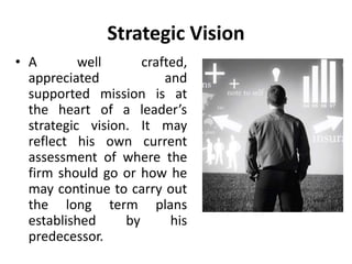 Strategic Vision
• A well crafted,
appreciated and
supported mission is at
the heart of a leader’s
strategic vision. It may
reflect his own current
assessment of where the
firm should go or how he
may continue to carry out
the long term plans
established by his
predecessor.
 