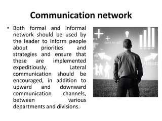 Communication network
• Both formal and informal
network should be used by
the leader to inform people
about priorities and
strategies and ensure that
these are implemented
expeditiously. Lateral
communication should be
encouraged, in addition to
upward and downward
communication channels,
between various
departments and divisions.
 