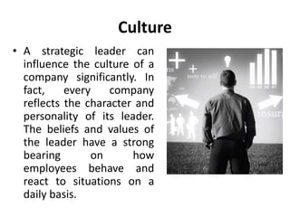 Culture
• A strategic leader can
influence the culture of a
company significantly. In
fact, every company
reflects the character and
personality of its leader.
The beliefs and values of
the leader have a strong
bearing on how
employees behave and
react to situations on a
daily basis.
 
