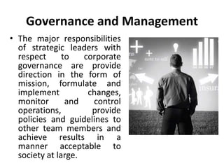 Governance and Management
• The major responsibilities
of strategic leaders with
respect to corporate
governance are provide
direction in the form of
mission, formulate and
implement changes,
monitor and control
operations, provide
policies and guidelines to
other team members and
achieve results in a
manner acceptable to
society at large.
 